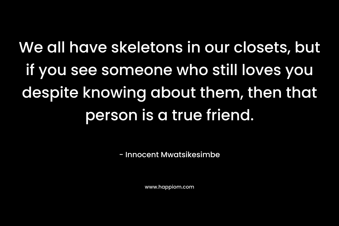 We all have skeletons in our closets, but if you see someone who still loves you despite knowing about them, then that person is a true friend. – Innocent Mwatsikesimbe