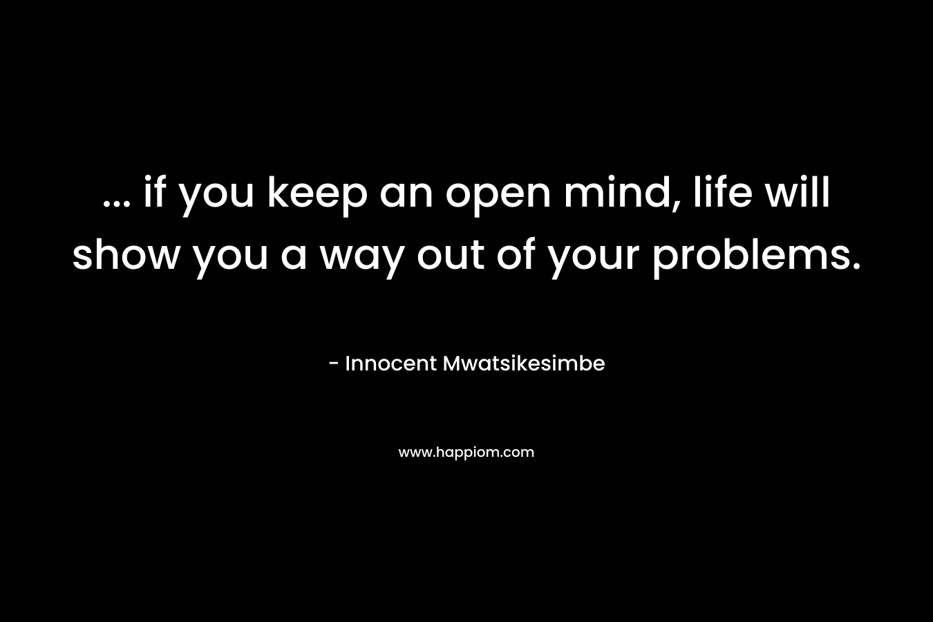 ... if you keep an open mind, life will show you a way out of your problems.