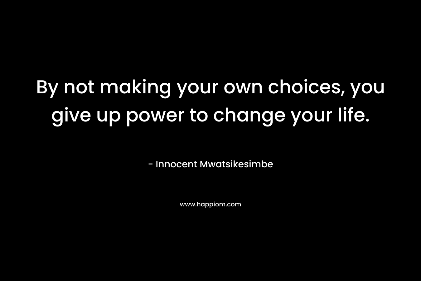 By not making your own choices, you give up power to change your life.
