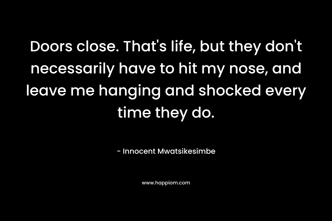Doors close. That’s life, but they don’t necessarily have to hit my nose, and leave me hanging and shocked every time they do. – Innocent Mwatsikesimbe