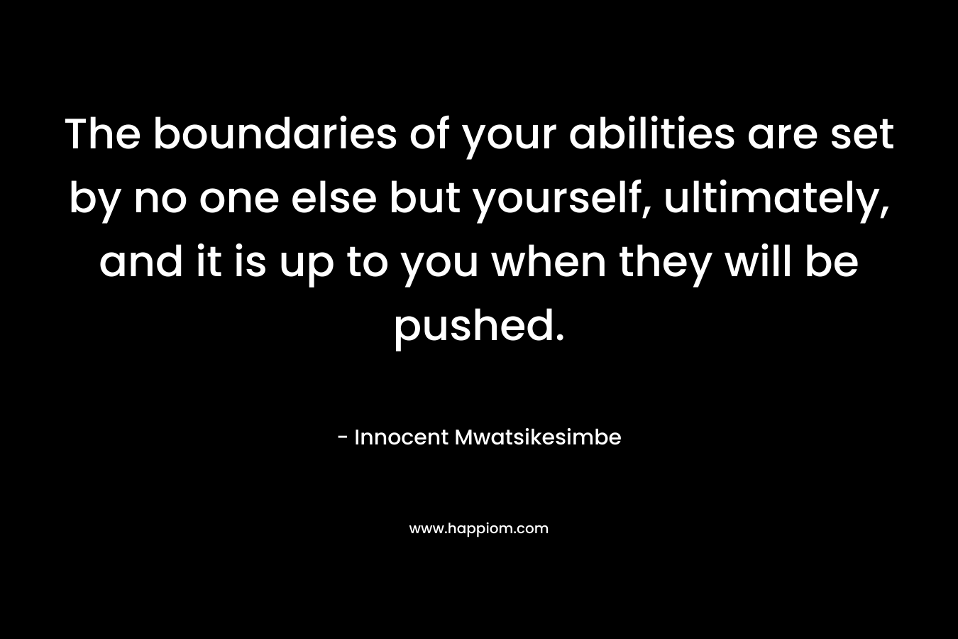 The boundaries of your abilities are set by no one else but yourself, ultimately, and it is up to you when they will be pushed.