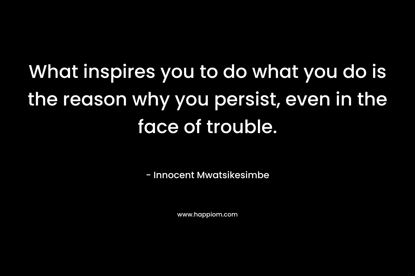 What inspires you to do what you do is the reason why you persist, even in the face of trouble.
