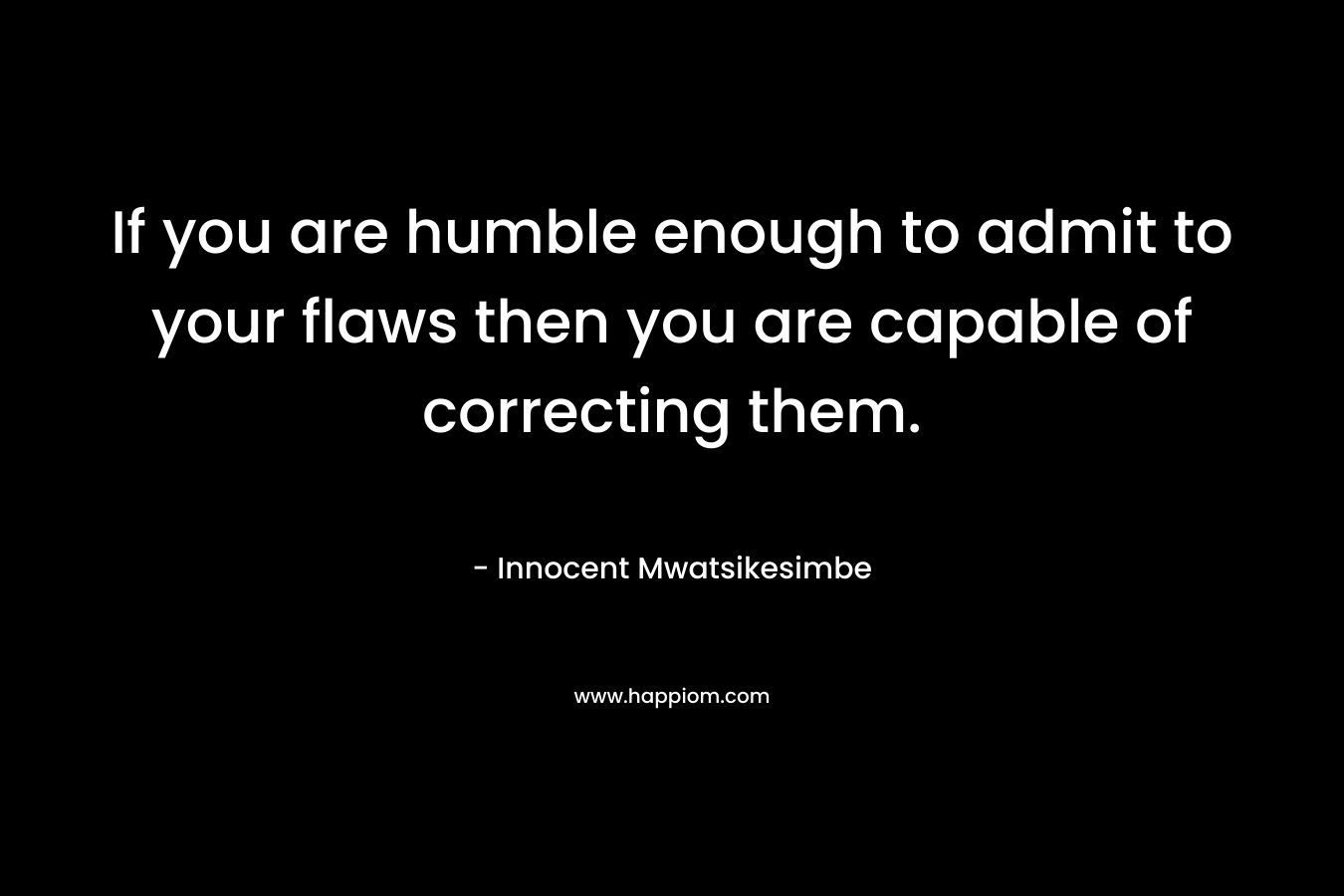 If you are humble enough to admit to your flaws then you are capable of correcting them.