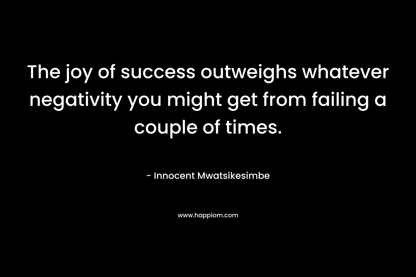 The joy of success outweighs whatever negativity you might get from failing a couple of times.