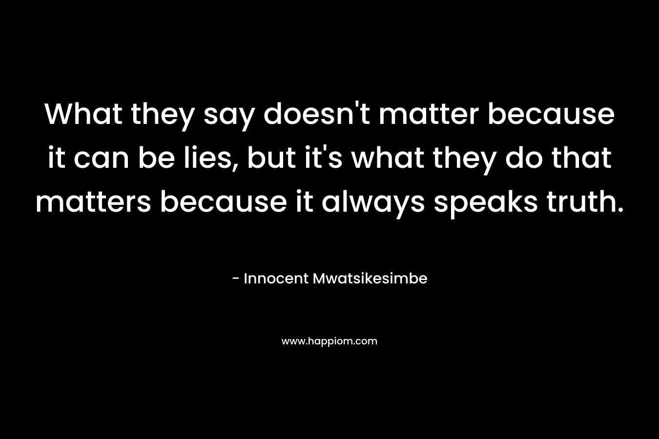 What they say doesn't matter because it can be lies, but it's what they do that matters because it always speaks truth.