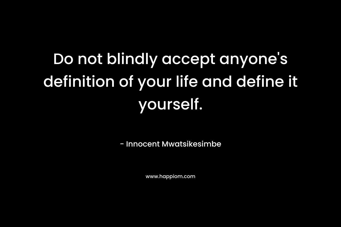 Do not blindly accept anyone’s definition of your life and define it yourself. – Innocent Mwatsikesimbe