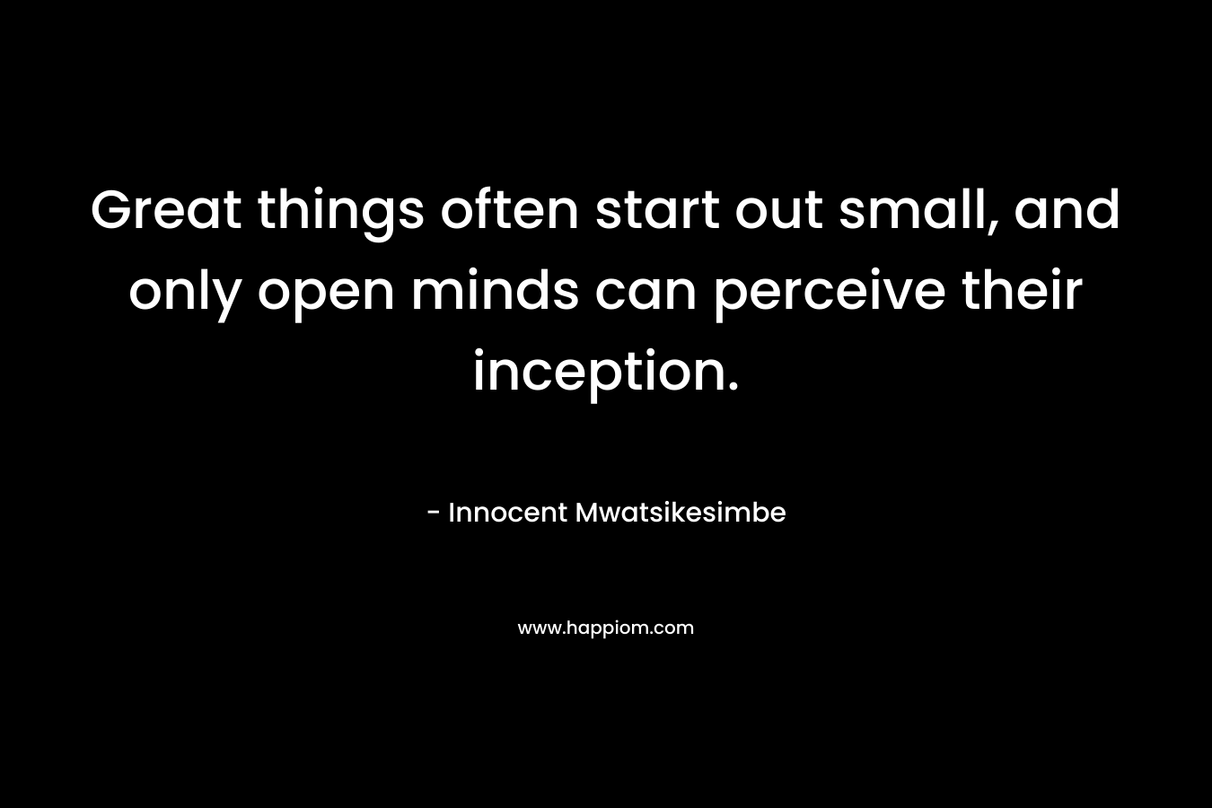 Great things often start out small, and only open minds can perceive their inception. – Innocent Mwatsikesimbe