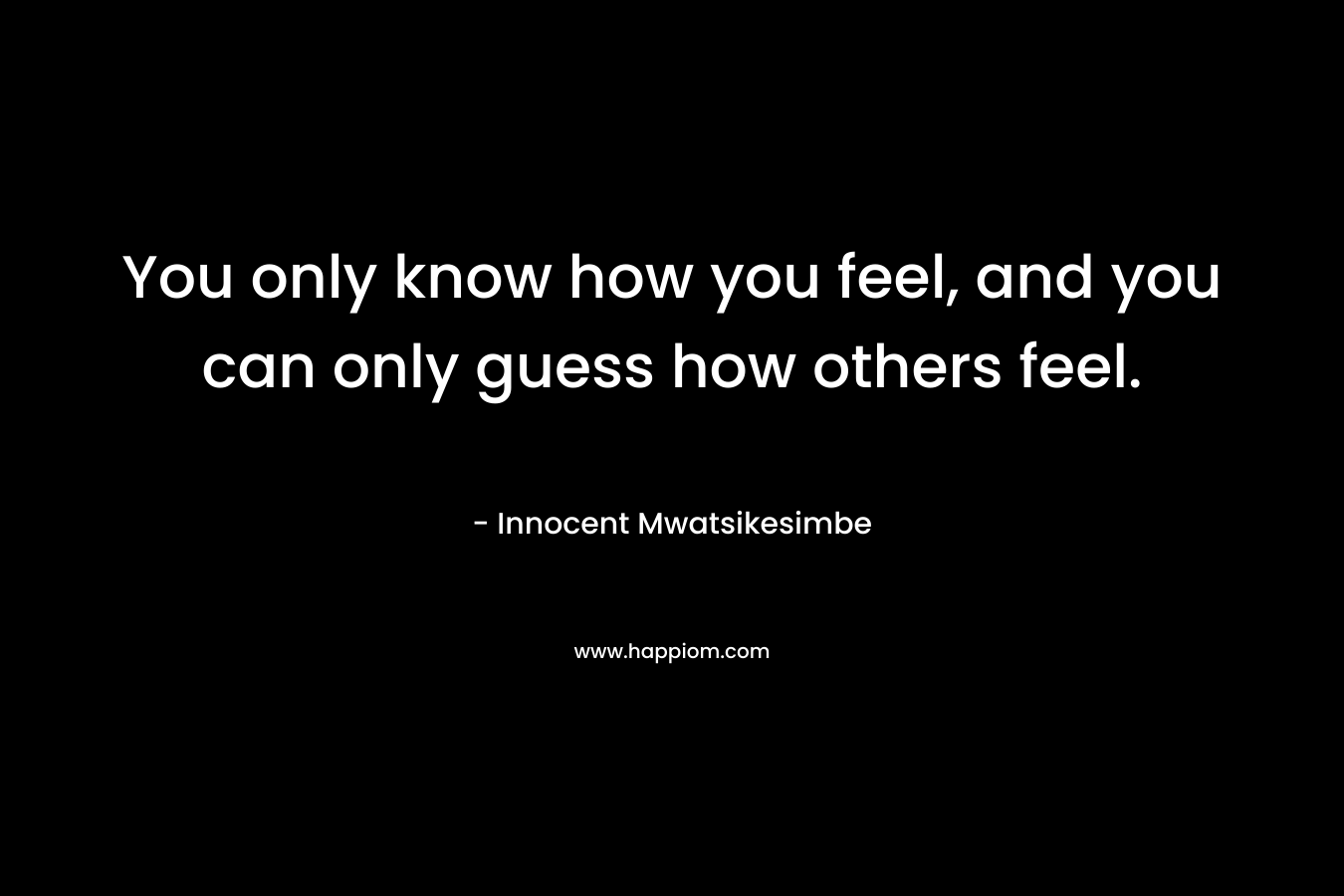 You only know how you feel, and you can only guess how others feel.