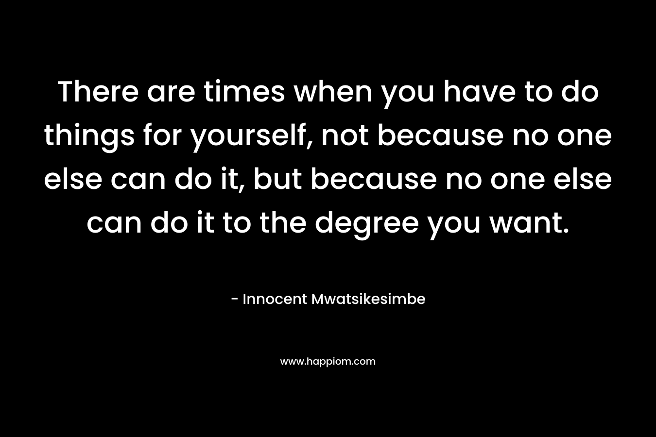 There are times when you have to do things for yourself, not because no one else can do it, but because no one else can do it to the degree you want.