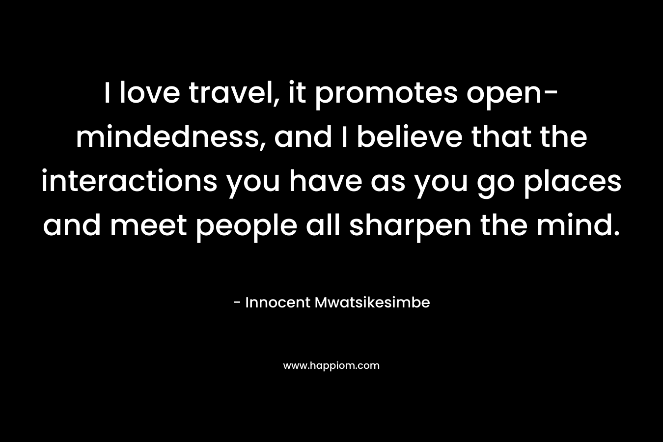 I love travel, it promotes open-mindedness, and I believe that the interactions you have as you go places and meet people all sharpen the mind.