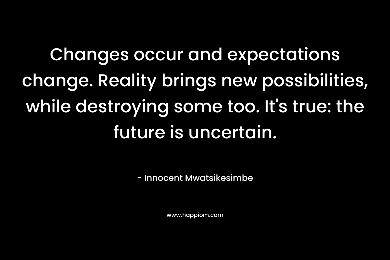 Changes occur and expectations change. Reality brings new possibilities, while destroying some too. It's true: the future is uncertain.
