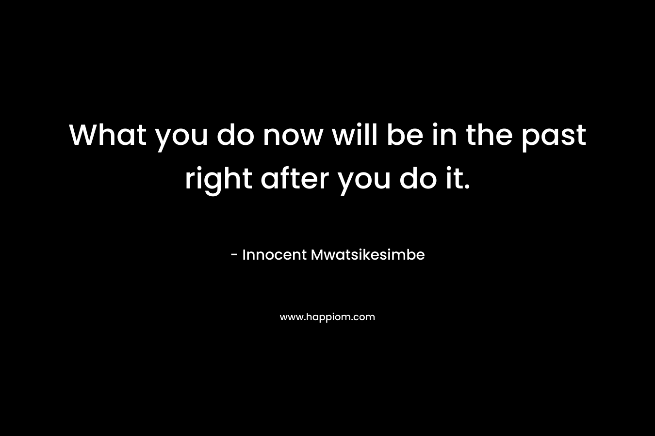 What you do now will be in the past right after you do it.