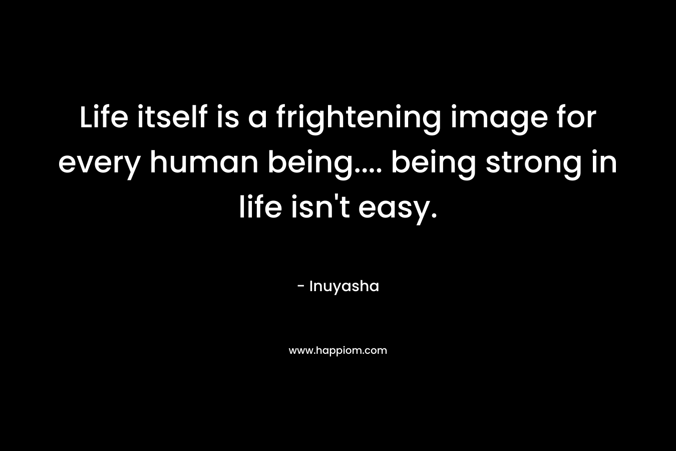 Life itself is a frightening image for every human being.... being strong in life isn't easy.