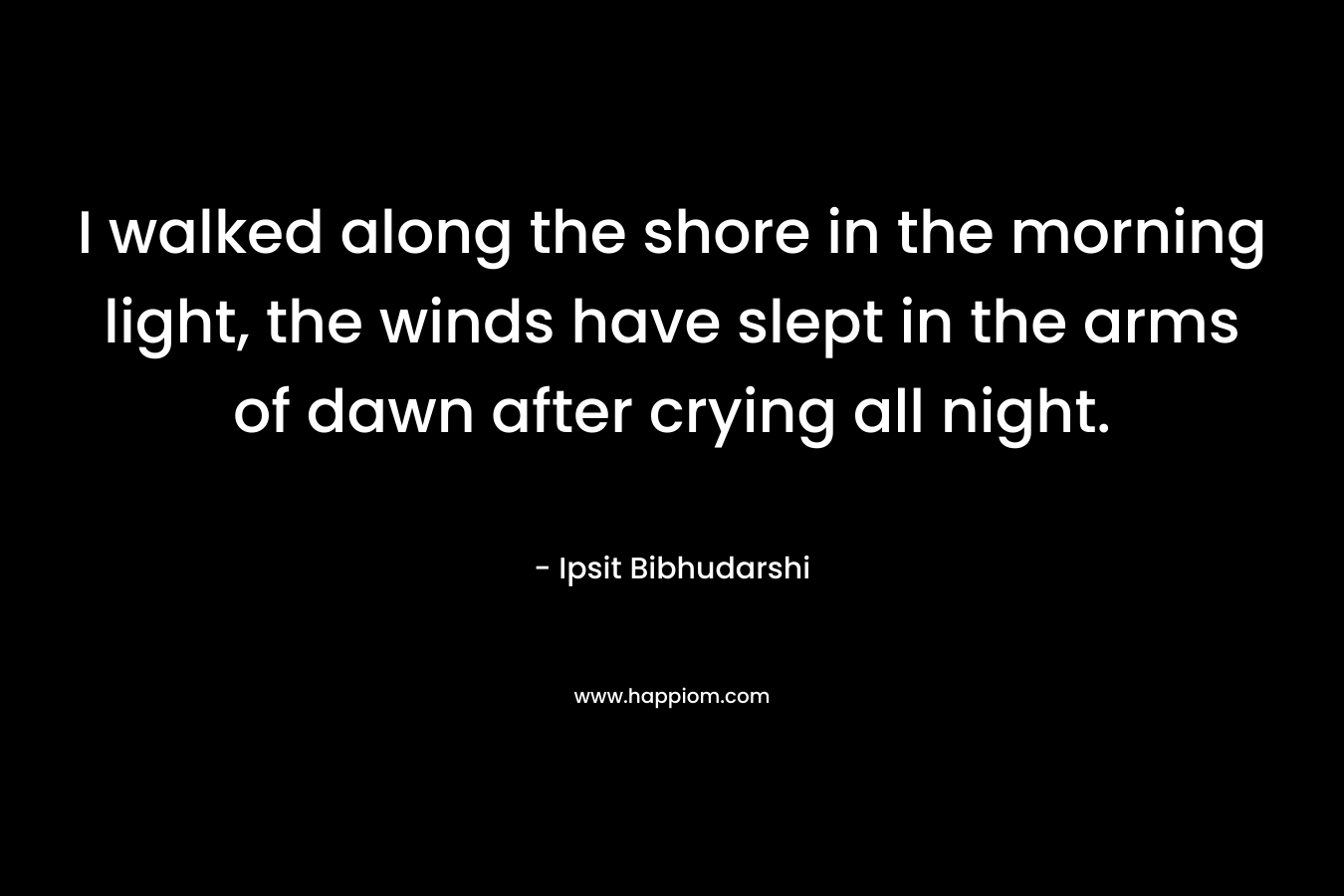 I walked along the shore in the morning light, the winds have slept in the arms of dawn after crying all night. – Ipsit Bibhudarshi