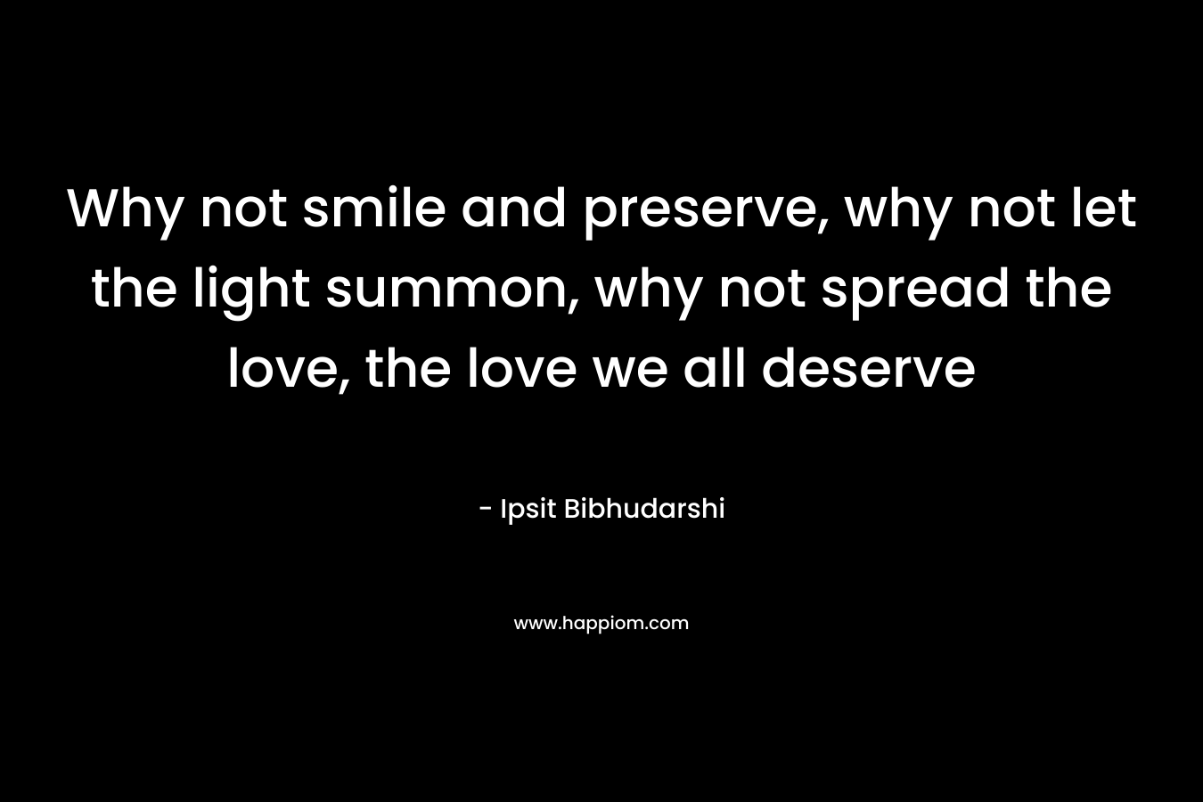 Why not smile and preserve, why not let the light summon, why not spread the love, the love we all deserve