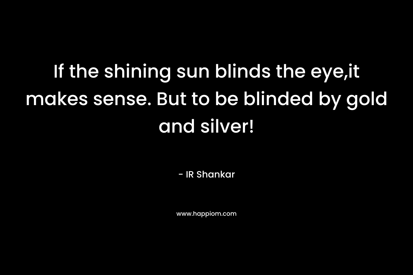 If the shining sun blinds the eye,it makes sense. But to be blinded by gold and silver!