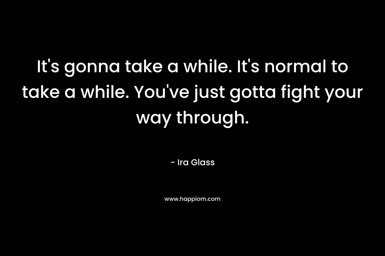 It’s gonna take a while. It’s normal to take a while. You’ve just gotta fight your way through. – Ira Glass