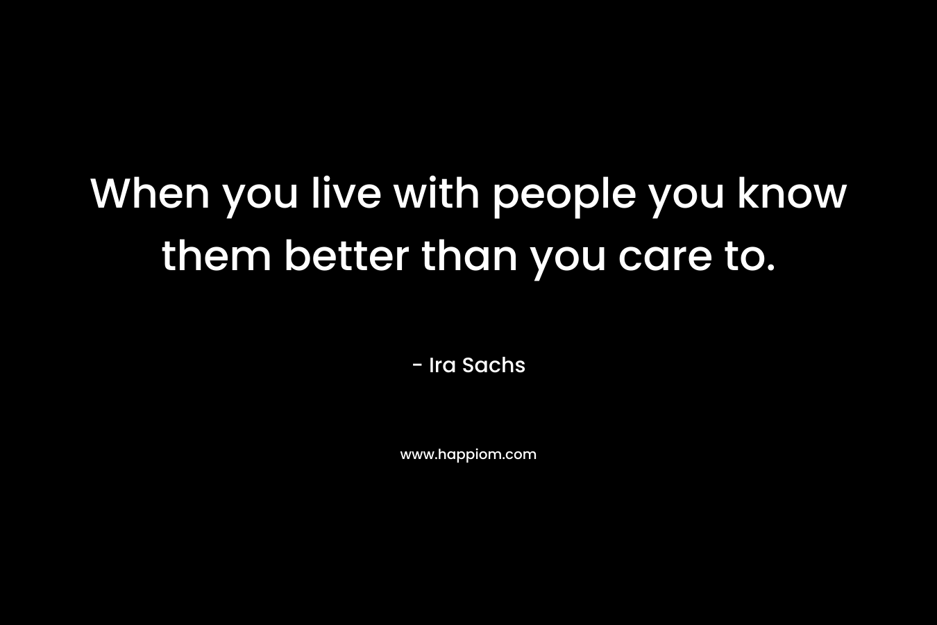 When you live with people you know them better than you care to. – Ira Sachs