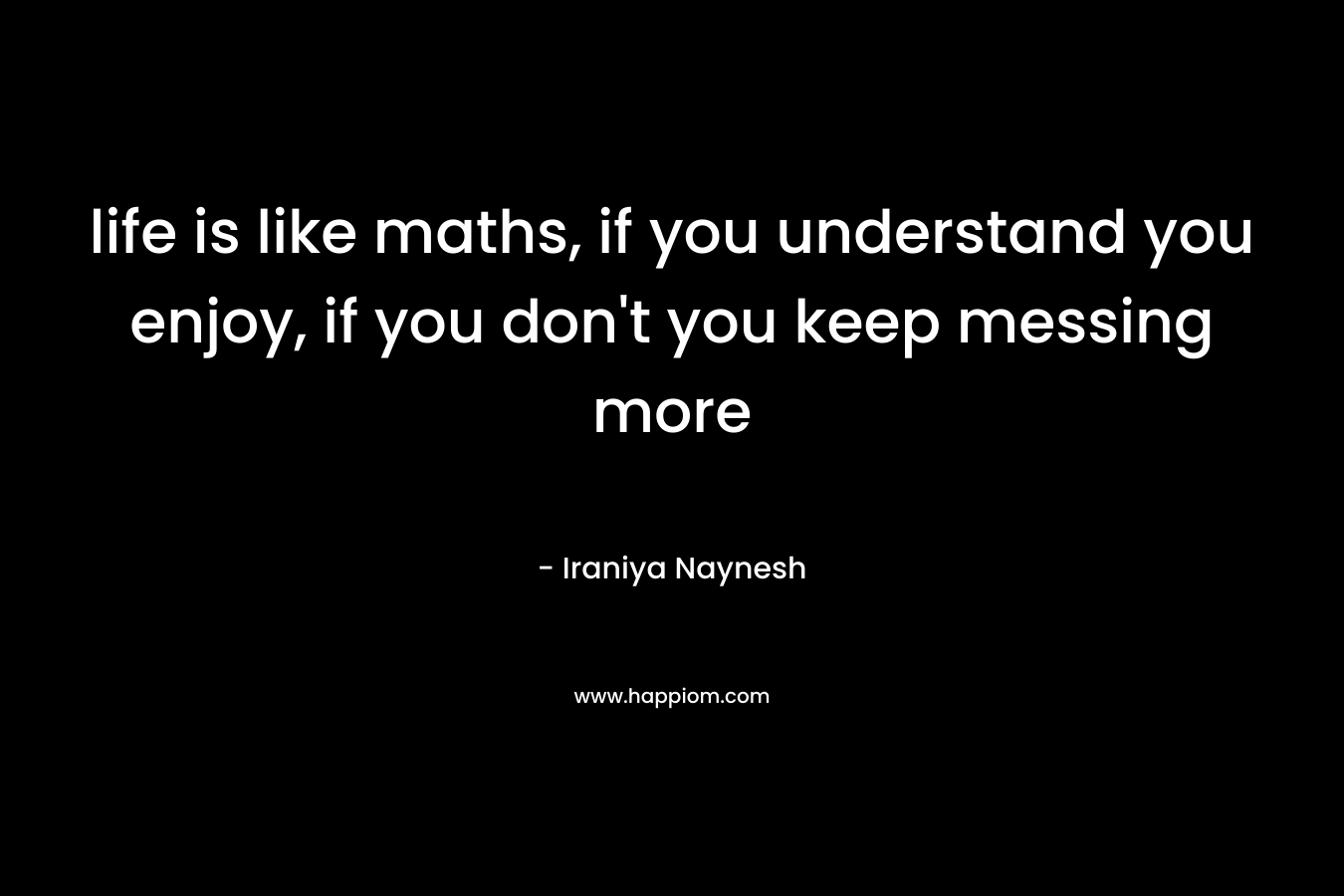 life is like maths, if you understand you enjoy, if you don’t you keep messing more – Iraniya Naynesh