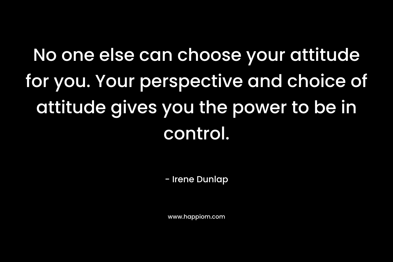 No one else can choose your attitude for you. Your perspective and choice of attitude gives you the power to be in control.