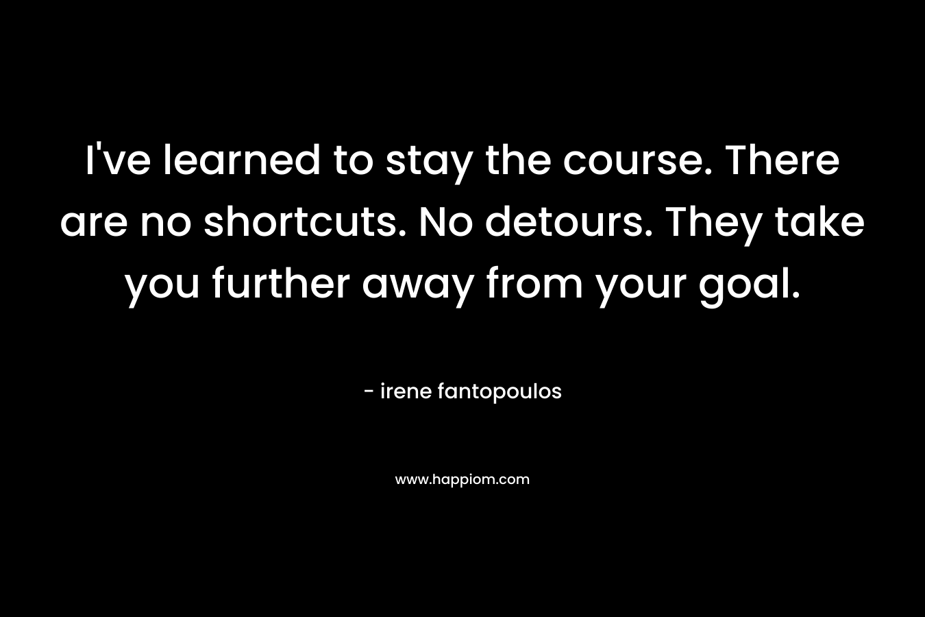I’ve learned to stay the course. There are no shortcuts. No detours. They take you further away from your goal. – irene fantopoulos