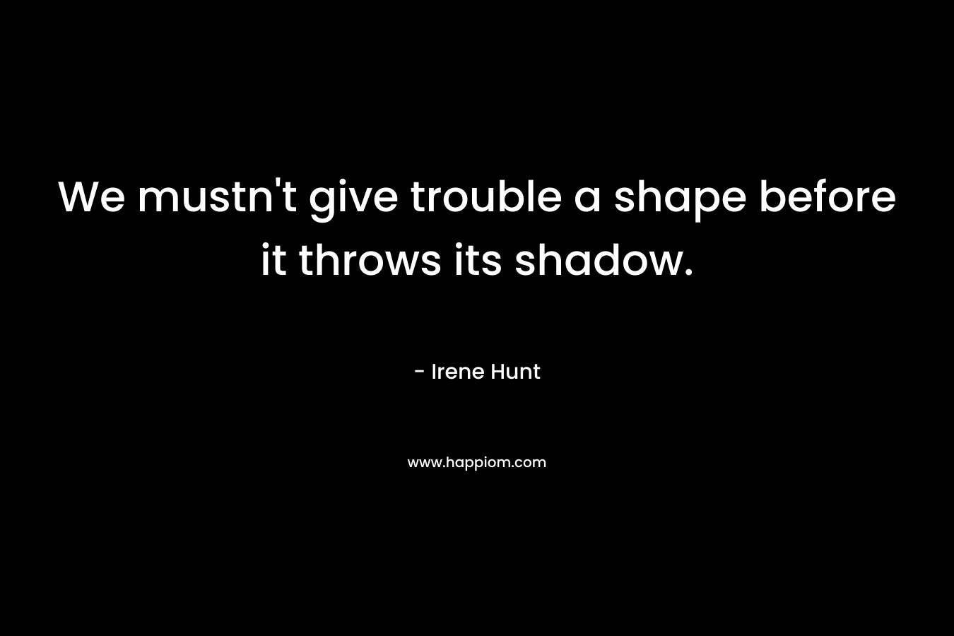 We mustn't give trouble a shape before it throws its shadow.
