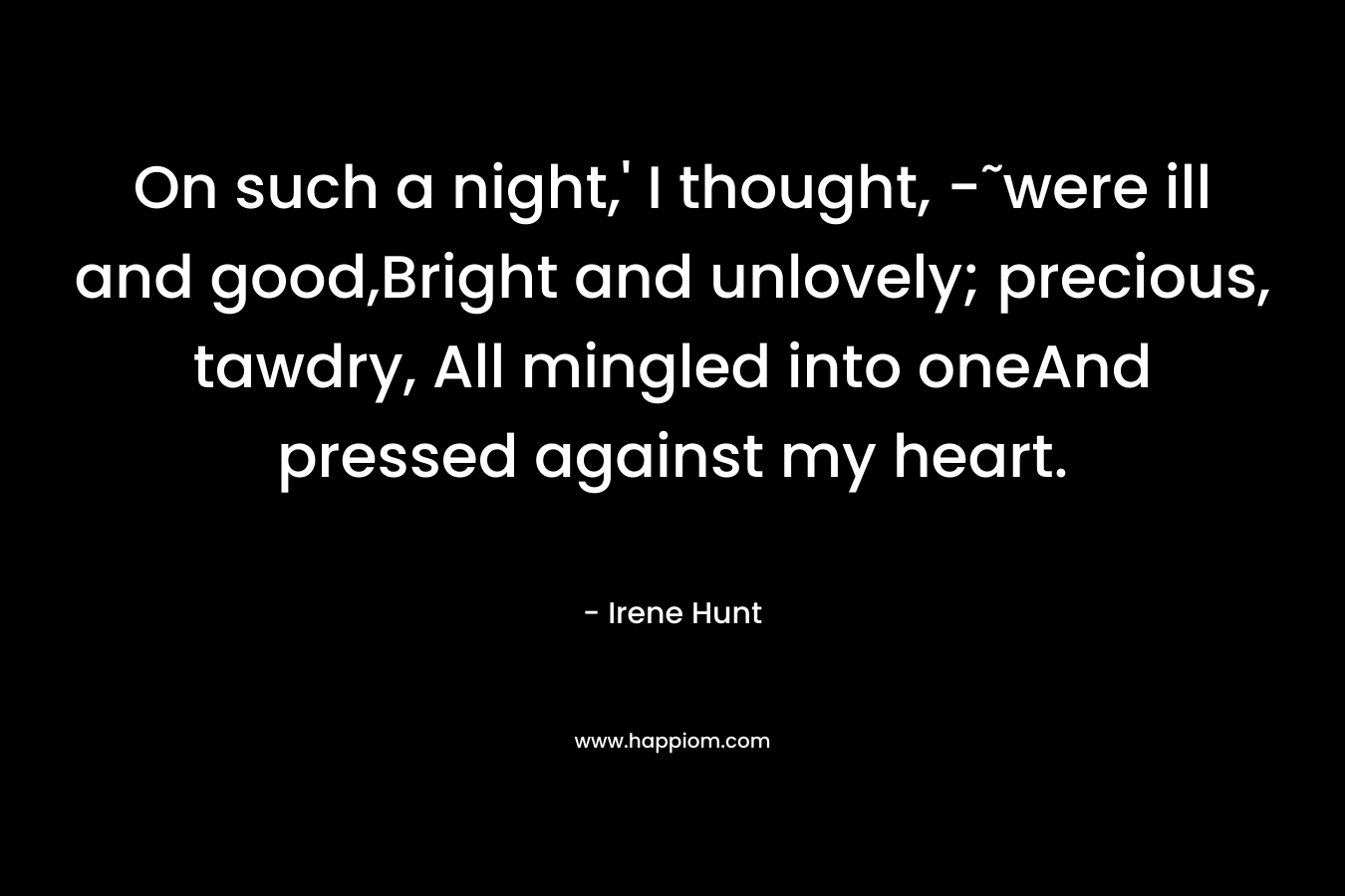 On such a night,’ I thought, -˜were ill and good,Bright and unlovely; precious, tawdry, All mingled into oneAnd pressed against my heart. – Irene Hunt