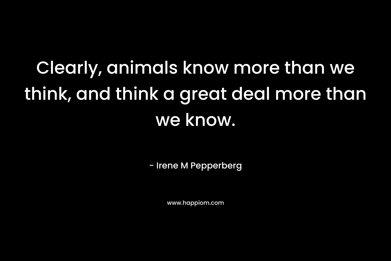 Clearly, animals know more than we think, and think a great deal more than we know.