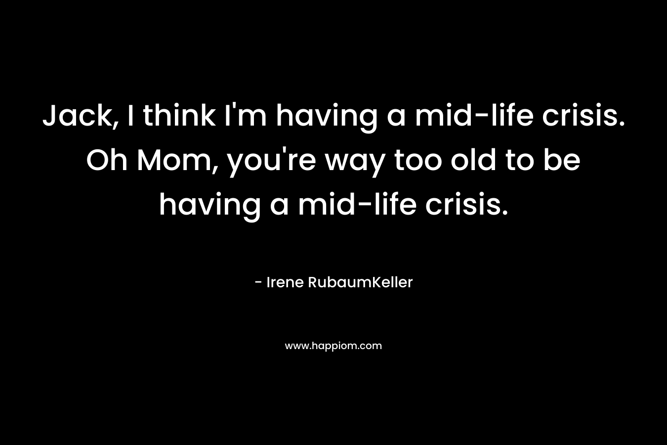 Jack, I think I’m having a mid-life crisis. Oh Mom, you’re way too old to be having a mid-life crisis. – Irene RubaumKeller