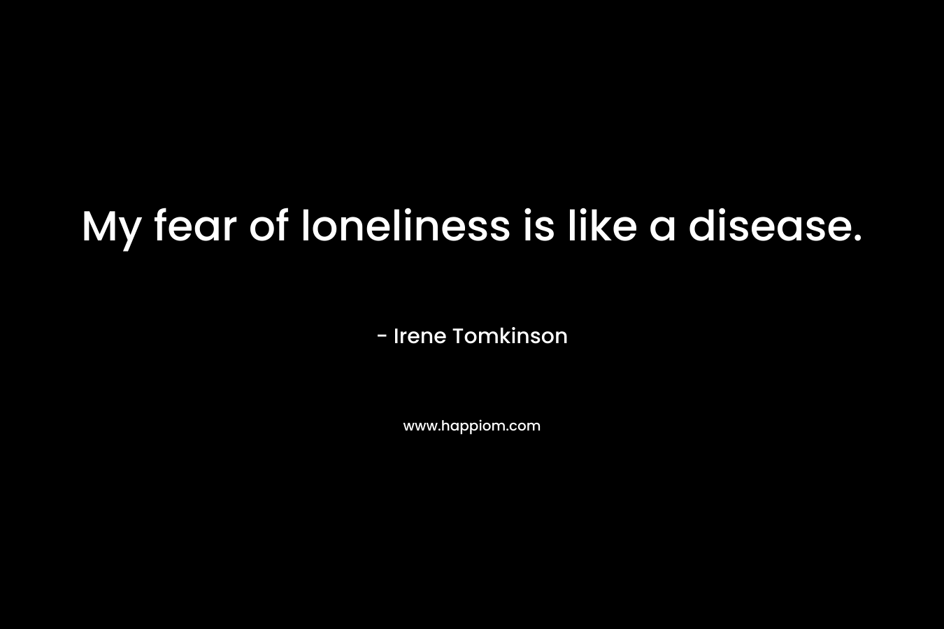 My fear of loneliness is like a disease. – Irene Tomkinson