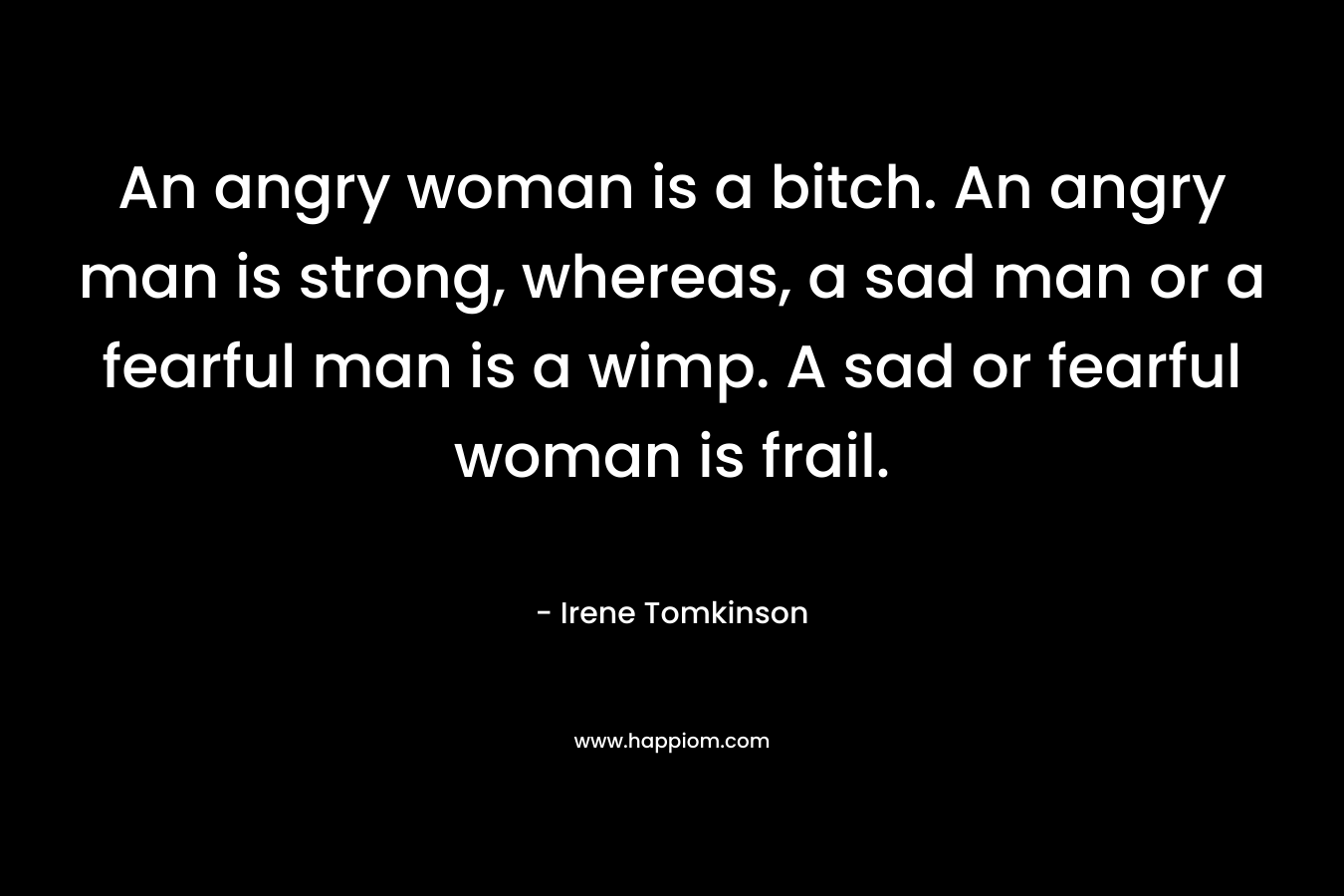 An angry woman is a bitch. An angry man is strong, whereas, a sad man or a fearful man is a wimp. A sad or fearful woman is frail. – Irene Tomkinson