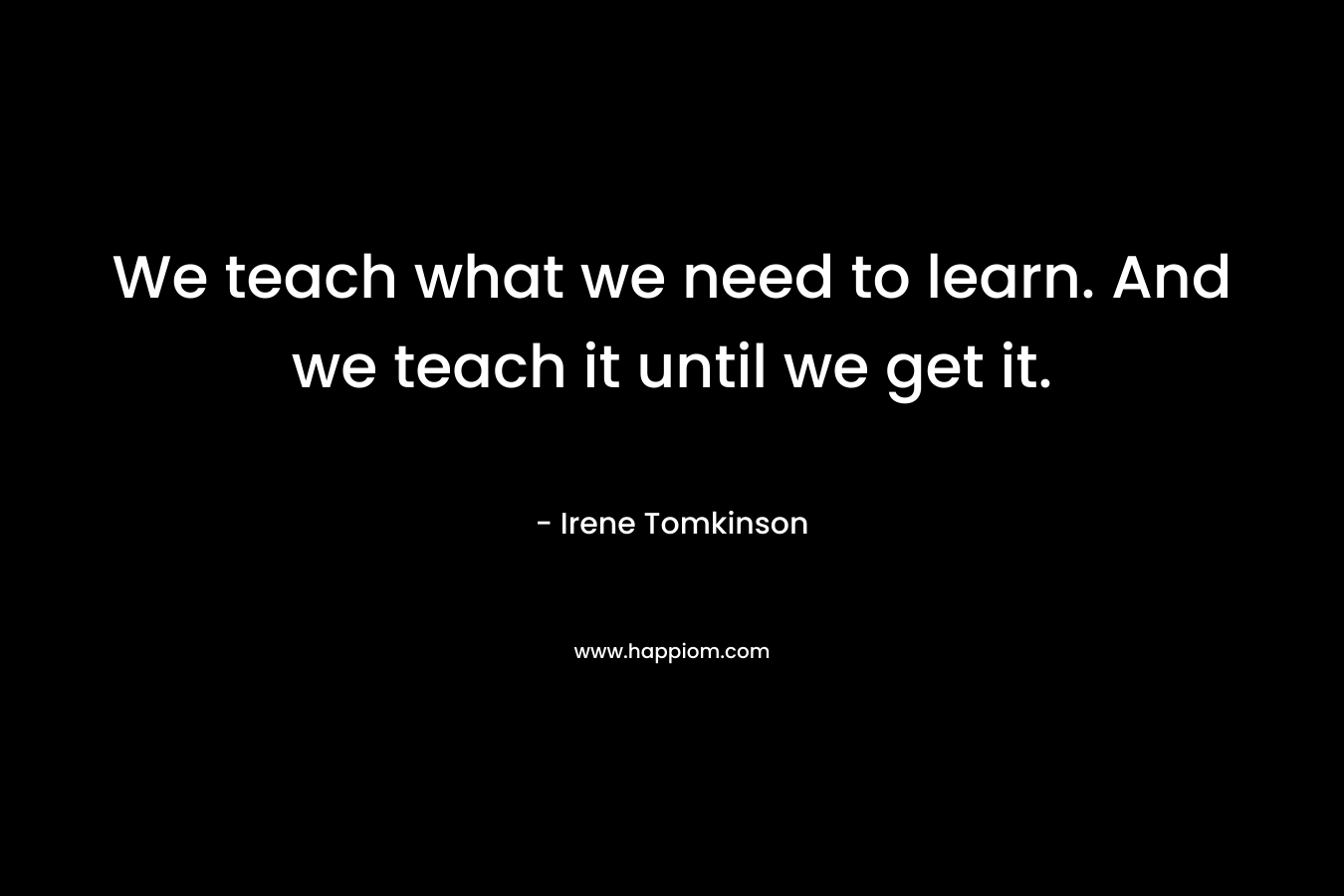 We teach what we need to learn. And we teach it until we get it. – Irene Tomkinson