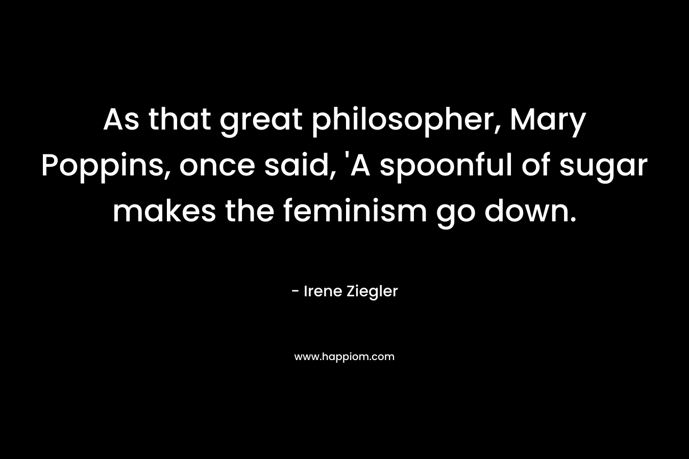 As that great philosopher, Mary Poppins, once said, ‘A spoonful of sugar makes the feminism go down. – Irene Ziegler