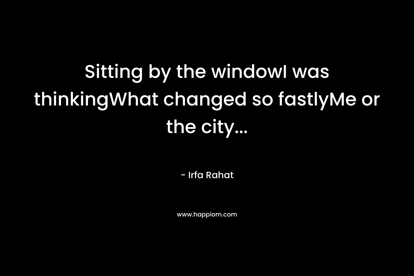 Sitting by the windowI was thinkingWhat changed so fastlyMe or the city… – Irfa Rahat