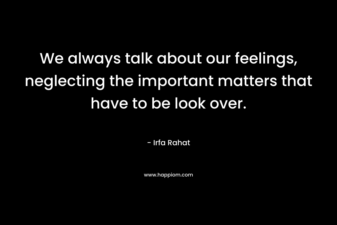 We always talk about our feelings, neglecting the important matters that have to be look over. – Irfa Rahat