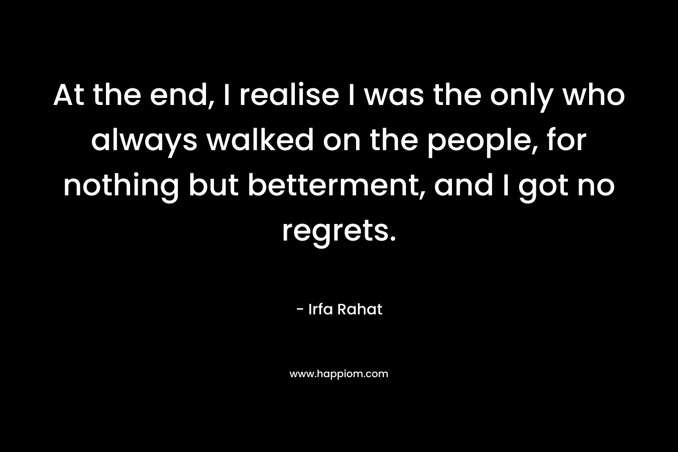 At the end, I realise I was the only who always walked on the people, for nothing but betterment, and I got no regrets. – Irfa Rahat