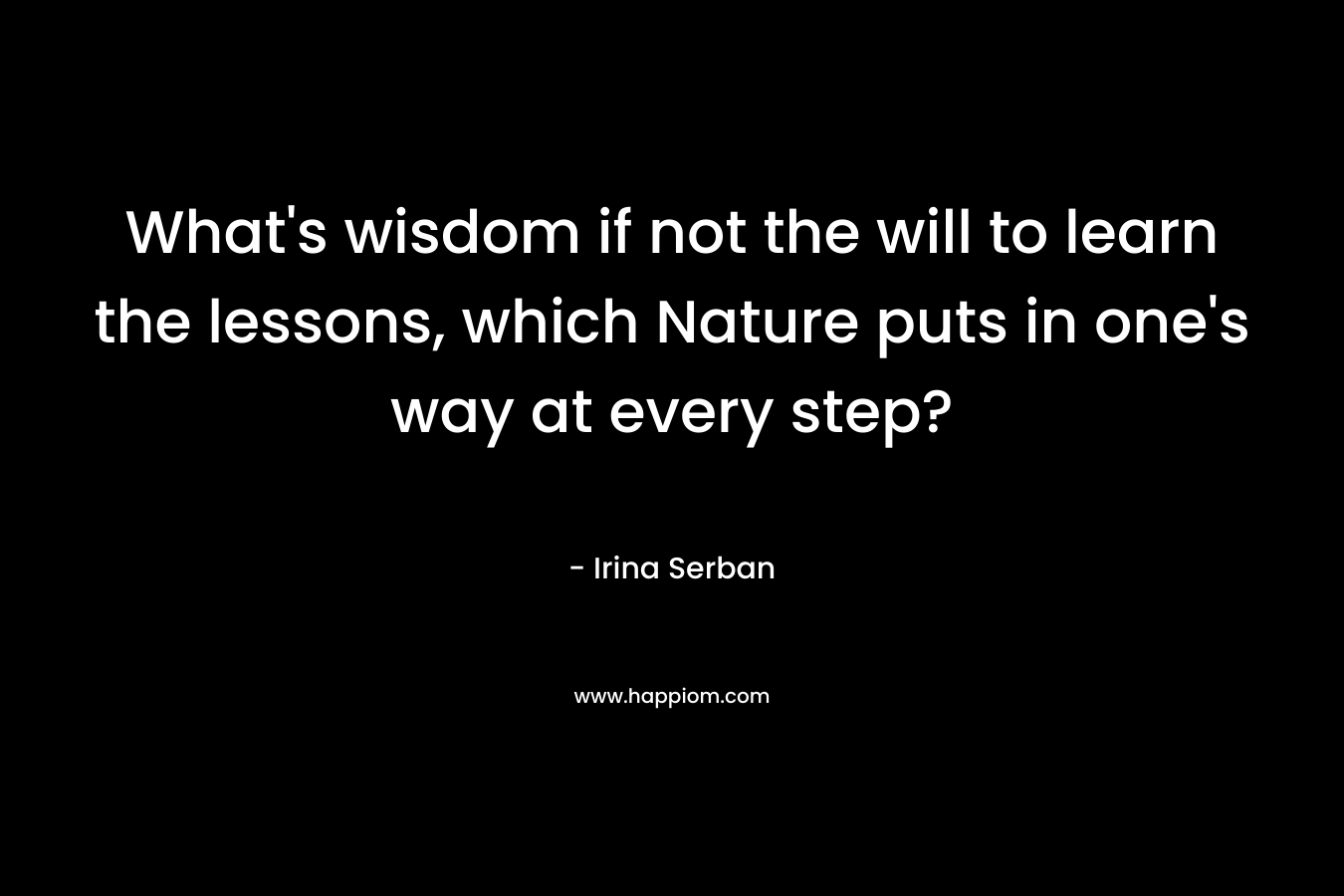 What’s wisdom if not the will to learn the lessons, which Nature puts in one’s way at every step? – Irina Serban