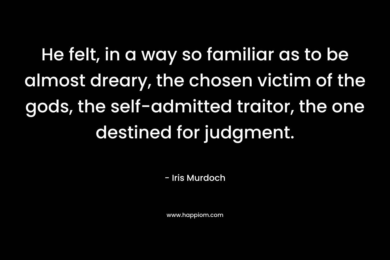 He felt, in a way so familiar as to be almost dreary, the chosen victim of the gods, the self-admitted traitor, the one destined for judgment. – Iris Murdoch