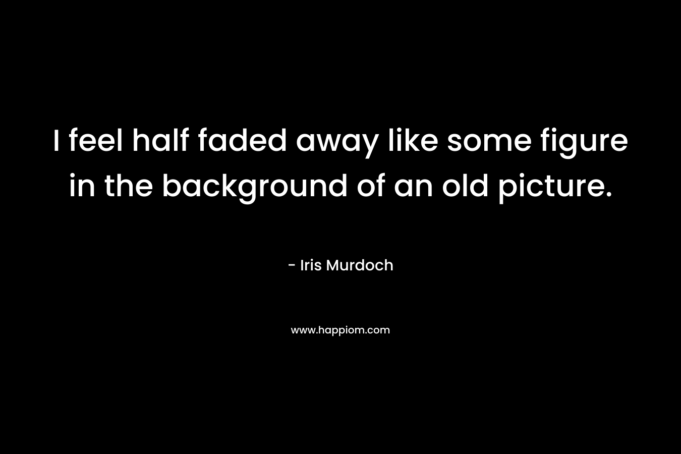 I feel half faded away like some figure in the background of an old picture.