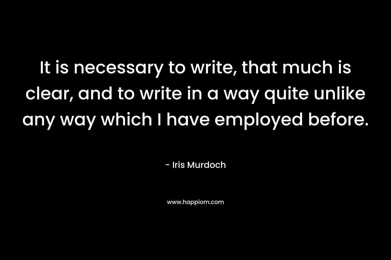 It is necessary to write, that much is clear, and to write in a way quite unlike any way which I have employed before. – Iris Murdoch