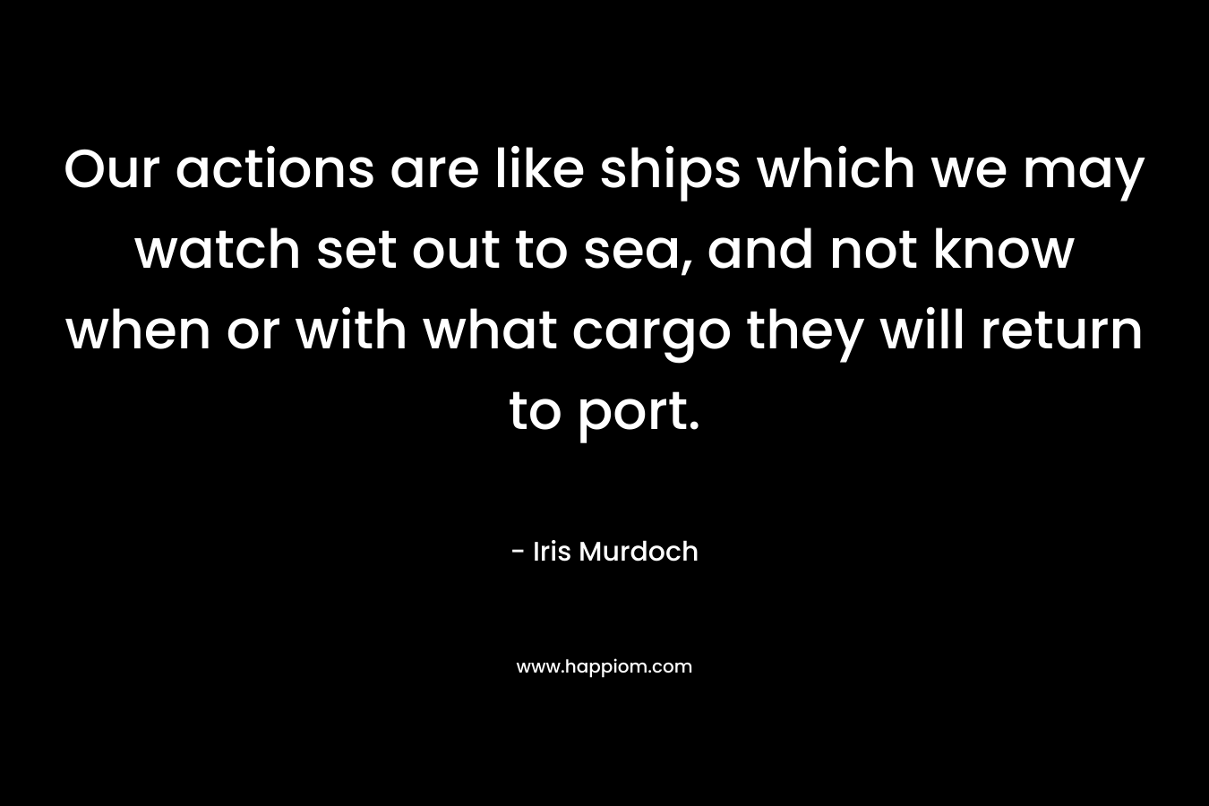 Our actions are like ships which we may watch set out to sea, and not know when or with what cargo they will return to port. – Iris Murdoch