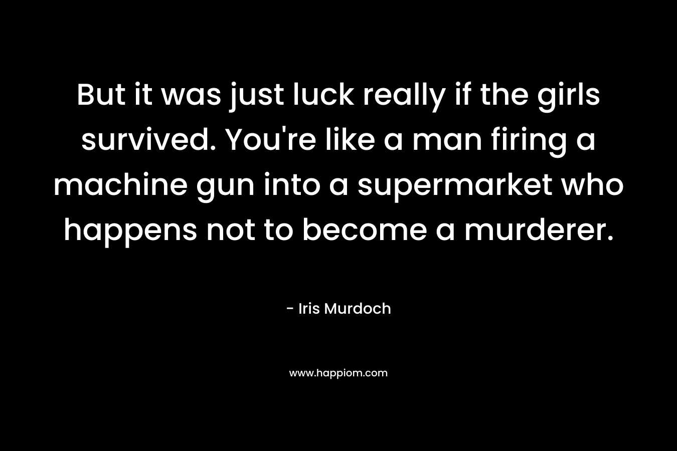 But it was just luck really if the girls survived. You’re like a man firing a machine gun into a supermarket who happens not to become a murderer. – Iris Murdoch