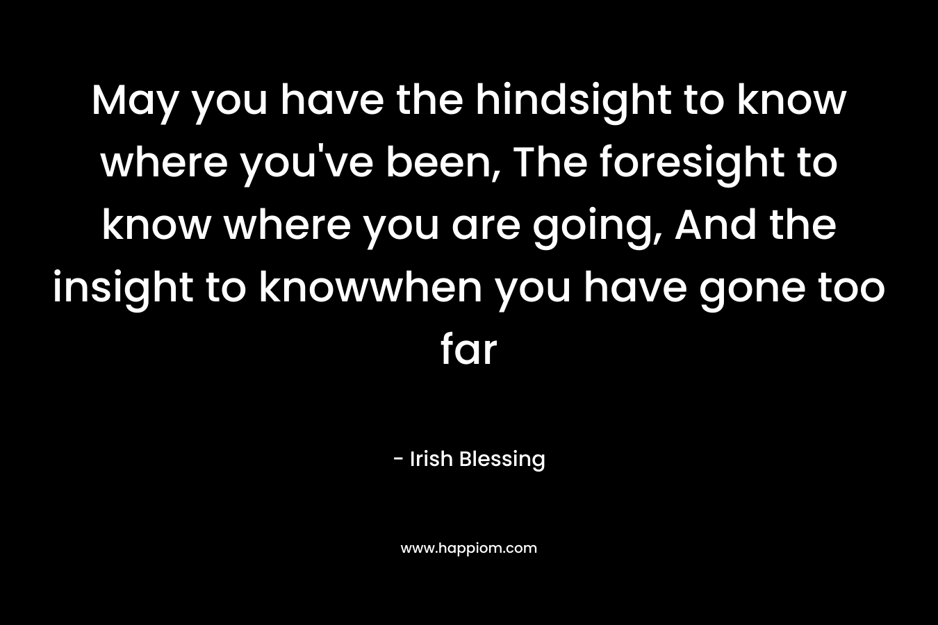 May you have the hindsight to know where you’ve been, The foresight to know where you are going, And the insight to knowwhen you have gone too far – Irish Blessing