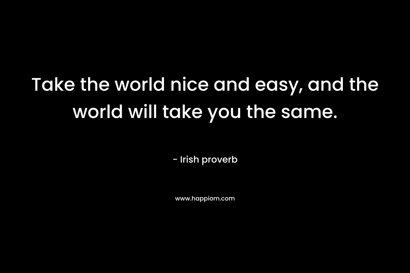 Take the world nice and easy, and the world will take you the same. – Irish proverb