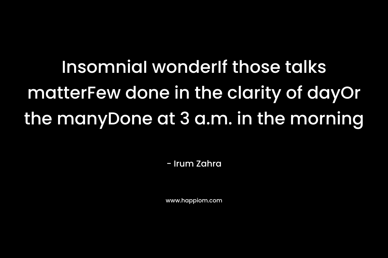 InsomniaI wonderIf those talks matterFew done in the clarity of dayOr the manyDone at 3 a.m. in the morning – Irum Zahra