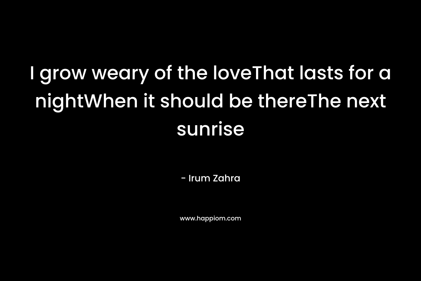I grow weary of the loveThat lasts for a nightWhen it should be thereThe next sunrise – Irum Zahra