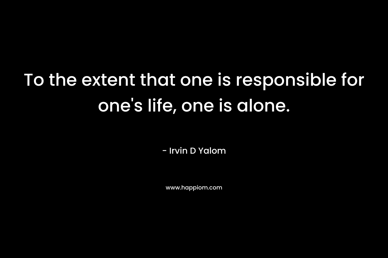 To the extent that one is responsible for one’s life, one is alone. – Irvin D Yalom