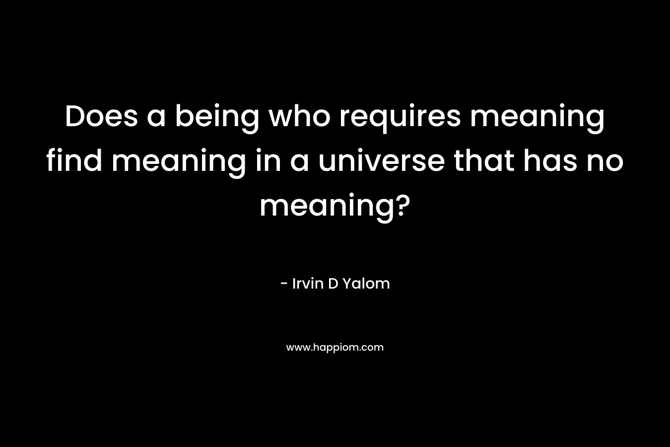 Does a being who requires meaning find meaning in a universe that has no meaning? – Irvin D Yalom