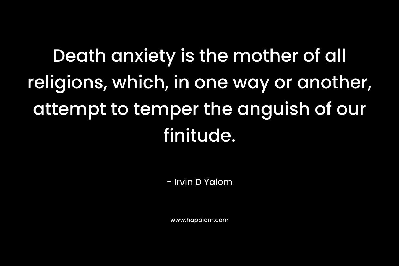 Death anxiety is the mother of all religions, which, in one way or another, attempt to temper the anguish of our finitude. – Irvin D Yalom