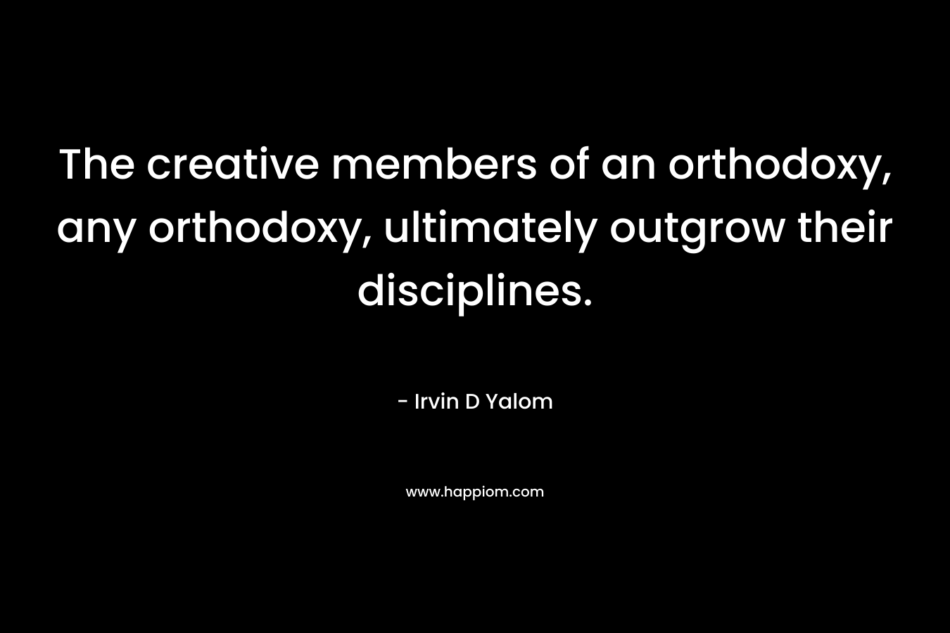The creative members of an orthodoxy, any orthodoxy, ultimately outgrow their disciplines. – Irvin D Yalom